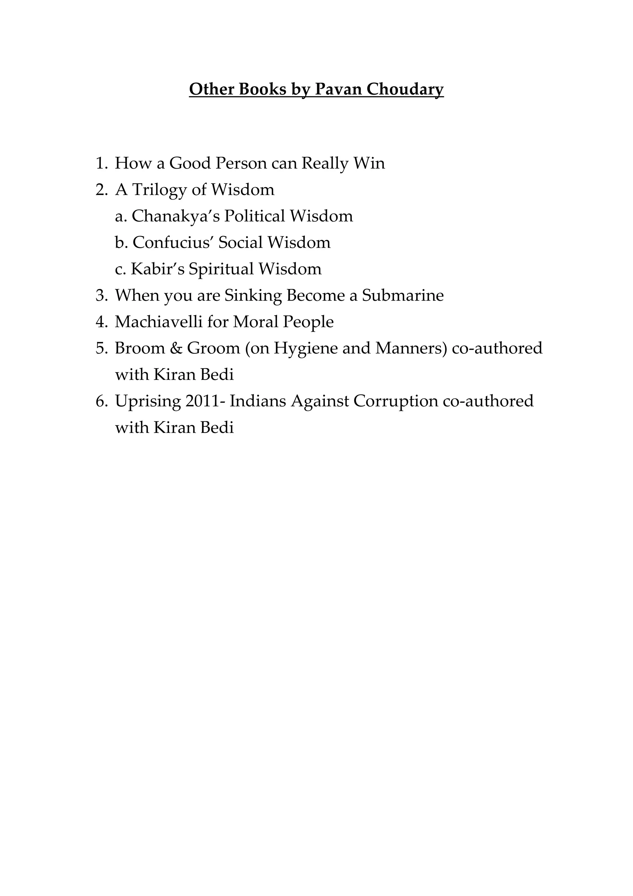 Other Books by Pavan Choudary
1. How a Good Person can Really Win
2. A Trilogy of Wisdom
a. Chanakya’s Political Wisdom
b. Confucius’ Social Wisdom
c. Kabir’s Spiritual Wisdom
3. When you are Sinking Become a Submarine
4. Machiavelli for Moral People
5. Broom & Groom (on Hygiene and Manners) co-authored
with Kiran Bedi
6. Uprising 2011- Indians Against Corruption co-authored
with Kiran Bedi
 