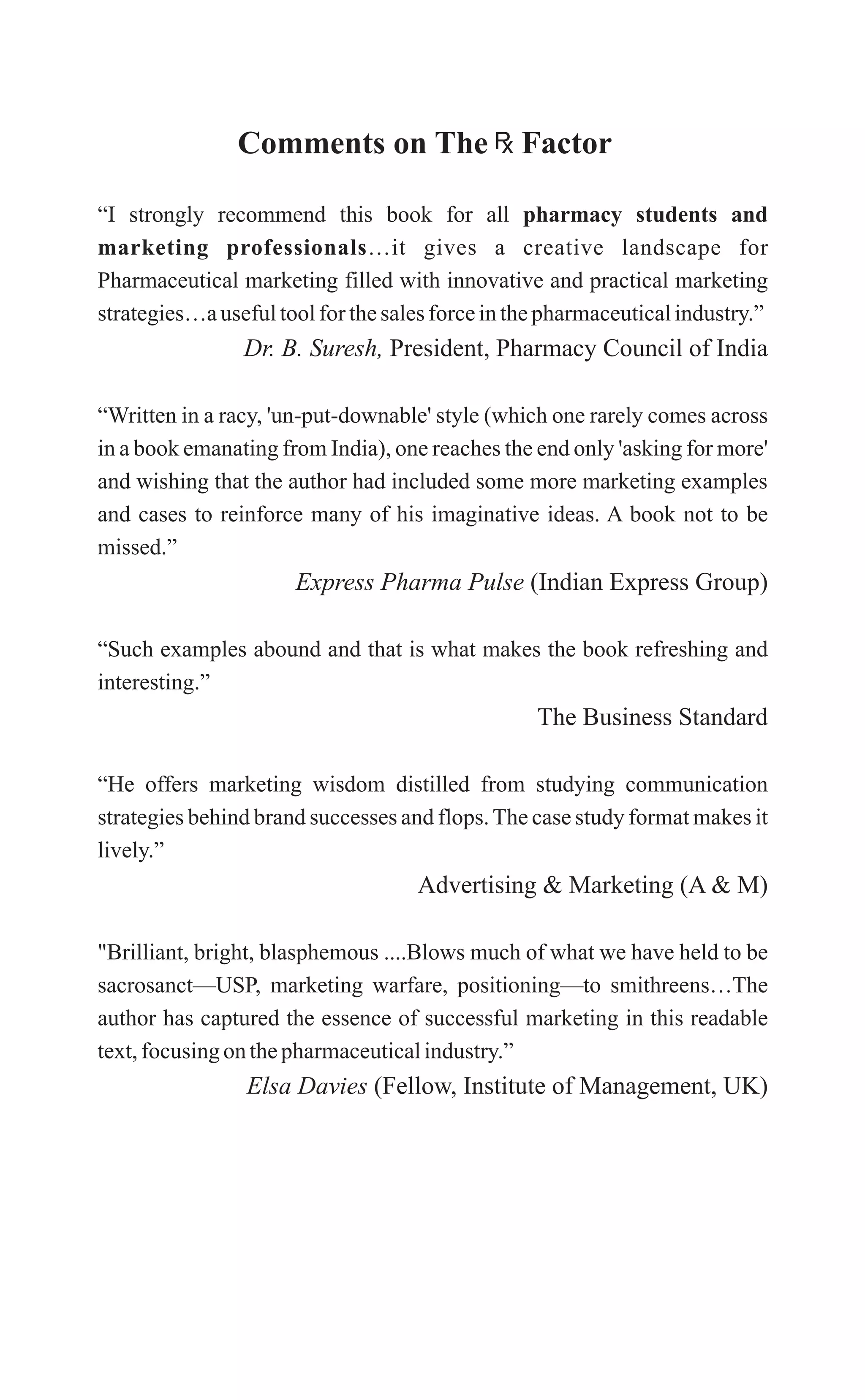 Comments on
“I strongly recommend this book for all pharmacy students and
marketing professionals…it gives a creative landscape for
Pharmaceutical marketing filled with innovative and practical marketing
strategies…ausefultoolfor thesalesforceinthepharmaceuticalindustry.”
Dr. B. Suresh, President, Pharmacy Council of India
“Written in a racy, 'un-put-downable' style (which one rarely comes across
in a book emanating from India), one reaches the end only 'asking for more'
and wishing that the author had included some more marketing examples
and cases to reinforce many of his imaginative ideas. A book not to be
missed.”
Express Pharma Pulse (Indian Express Group)
“Such examples abound and that is what makes the book refreshing and
interesting.”
The Business Standard
“He offers marketing wisdom distilled from studying communication
strategies behind brand successes and flops.The case study format makes it
lively.”
Advertising & Marketing (A & M)
"Brilliant, bright, blasphemous ....Blows much of what we have held to be
sacrosanct—USP, marketing warfare, positioning—to smithreens…The
author has captured the essence of successful marketing in this readable
text,focusingon thepharmaceuticalindustry.”
Elsa Davies (Fellow, Institute of Management, UK)
The Factor
 