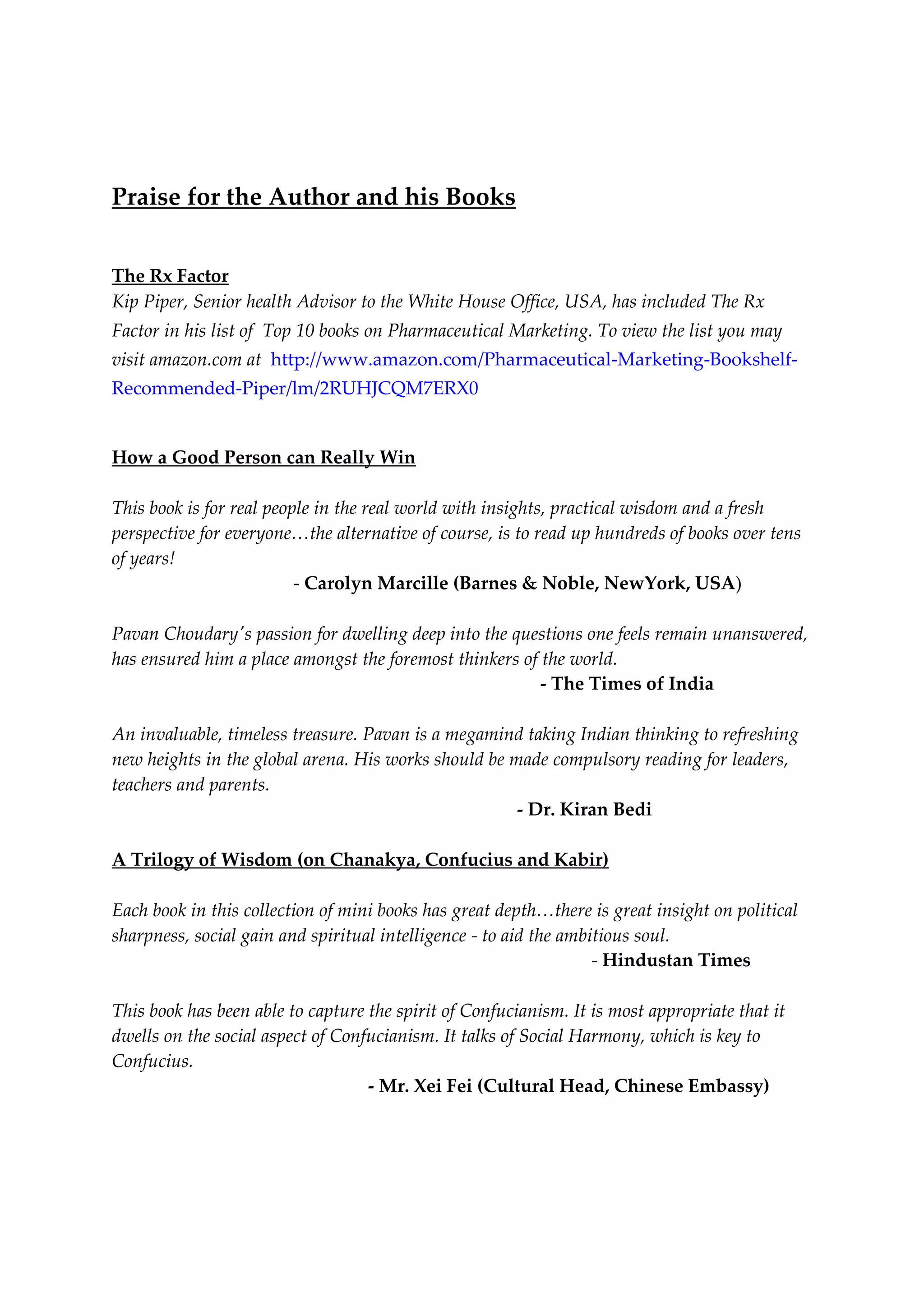 Praise for the Author and his Books
The Rx Factor
Kip Piper, Senior health Advisor to the White House Office, USA, has included The Rx
Factor in his list of Top 10 books on Pharmaceutical Marketing. To view the list you may
visit amazon.com at http://www.amazon.com/Pharmaceutical-Marketing-Bookshelf-
Recommended-Piper/lm/2RUHJCQM7ERX0
How a Good Person can Really Win
This book is for real people in the real world with insights, practical wisdom and a fresh
perspective for everyone…the alternative of course, is to read up hundreds of books over tens
of years!
- Carolyn Marcille (Barnes & Noble, NewYork, USA)
Pavan Choudary's passion for dwelling deep into the questions one feels remain unanswered,
has ensured him a place amongst the foremost thinkers of the world.
- The Times of India
An invaluable, timeless treasure. Pavan is a megamind taking Indian thinking to refreshing
new heights in the global arena. His works should be made compulsory reading for leaders,
teachers and parents.
- Dr. Kiran Bedi
A Trilogy of Wisdom (on Chanakya, Confucius and Kabir)
Each book in this collection of mini books has great depth…there is great insight on political
sharpness, social gain and spiritual intelligence - to aid the ambitious soul.
- Hindustan Times
This book has been able to capture the spirit of Confucianism. It is most appropriate that it
dwells on the social aspect of Confucianism. It talks of Social Harmony, which is key to
Confucius.
- Mr. Xei Fei (Cultural Head, Chinese Embassy)
 