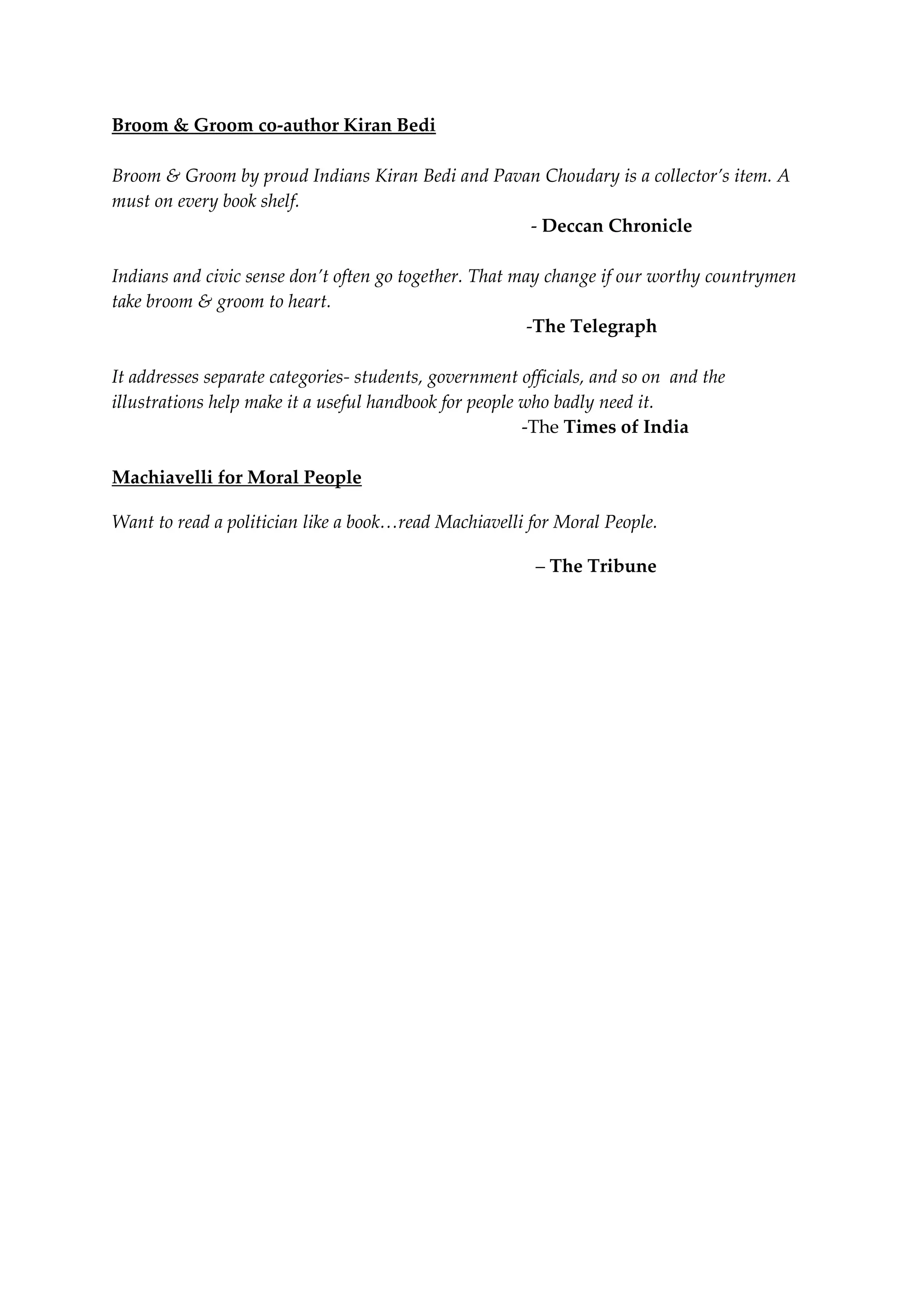 Broom & Groom co-author Kiran Bedi
Broom & Groom by proud Indians Kiran Bedi and Pavan Choudary is a collector’s item. A
must on every book shelf.
- Deccan Chronicle
Indians and civic sense don’t often go together. That may change if our worthy countrymen
take broom & groom to heart.
-The Telegraph
It addresses separate categories- students, government officials, and so on and the
illustrations help make it a useful handbook for people who badly need it.
-The Times of India
Machiavelli for Moral People
Want to read a politician like a book…read Machiavelli for Moral People.
– The Tribune
 