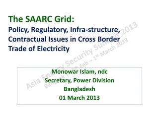 The SAARC Grid:
Policy, Regulatory, Infra-structure,
Contractual Issues in Cross Border
Trade of Electricity

             Monowar Islam, ndc
           Secretary, Power Division
                  Bangladesh
                01 March 2013
 