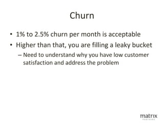 Churn
• 1% to 2.5% churn per month is acceptable
• Higher than that, you are filling a leaky bucket
  – Need to understand why you have low customer
    satisfaction and address the problem
 