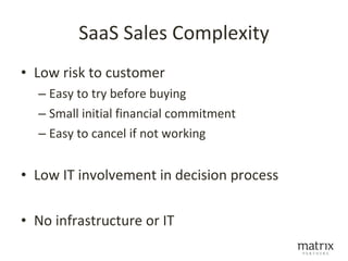 SaaS Sales Complexity
• Low risk to customer
  – Easy to try before buying
  – Small initial financial commitment
  – Easy to cancel if not working


• Low IT involvement in decision process

• No infrastructure or IT
 