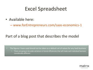 Excel Spreadsheet
• Available here:
    – www.forEntrepreneurs.com/saas-economics-1


Part of a blog post that describes the model

•   The figures I have used should not be taken as a default set of values for any SaaS business
     –   There are going to be wide variations in funnel efficiencies that will make each individual business
         considerably different
 