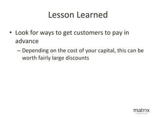 Lesson Learned
• Look for ways to get customers to pay in
  advance
  – Depending on the cost of your capital, this can be
    worth fairly large discounts
 
