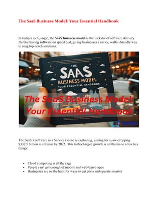 The SaaS Business Model: Your Essential Handbook
In today's tech jungle, the SaaS business model is the rockstar of software delivery.
It's like having software on speed dial, giving businesses a savvy, wallet-friendly way
to snag top-notch solutions.
The SaaS (Software as a Service) scene is exploding, aiming for a jaw-dropping
$332.5 billion in revenue by 2025. This turbocharged growth is all thanks to a few key
things:
 Cloud computing is all the rage
 People can't get enough of mobile and web-based apps
 Businesses are on the hunt for ways to cut costs and operate smarter
 
