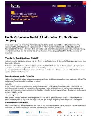 The SaaS Business Model: All Information For SaaS-based
company
usinesses are scaling and diversifying their income sources thanks to SaaS apps and the SaaS business model. Thus
according to BMC, 74% of companies expect practically all of their applications to be SaaS-based by 2021. Custom
cloud-based and centralised Software is often delivered as SaaS. A monthly subscription is used in this notion; clients pay
on a monthly, yearly, or per-user basis for the service. There are other packages offered that offer the best price for
companies.
What Is the SaaS Business Model?
In other terms, the SaaS business model may be referred to as a SaaS revenue strategy, which helps generate income from
cloud-hosted Software.
Unlike conventional Software, which must be acquired outright, this Software may be developed on a subscription basis
and hosted on-premises, using the Internet as an intermediary.
As a result, the Software as a Service business model is best understood as a distant end-to-end solution that the service
supplier can control and own easily.
SaaS Business Model Benefits
Traditional software alternatives have many drawbacks, while the SaaS business model has many advantages. A few of the
top benefits of moving to a SaaS model are as follows:
Scalability
Having dynamic processes and expanding startups have a massive advantage with SaaS. Whenever the workflow and
particular procedures need to be changed, the Software you’re using will be reflected. If you’ve chosen SaaS, you may
upgrade to a more expensive or more convenient package instead of contacting your software development partner every
time anything goes wrong.
Lowered expenses
What is a SaaS business model for generating revenue? There are no upfront expenses since it’s a subscription-based
service. Users only have to pay when they begin using the app. Multiple things may affect the price of a subscription:
Number of people who utilize it
A SaaS solution will cost a small digital firm with three or four employees less than a large enterprise corporation with 400
employees. The subscription fee may rise or fall in line with the company’s progress.
 