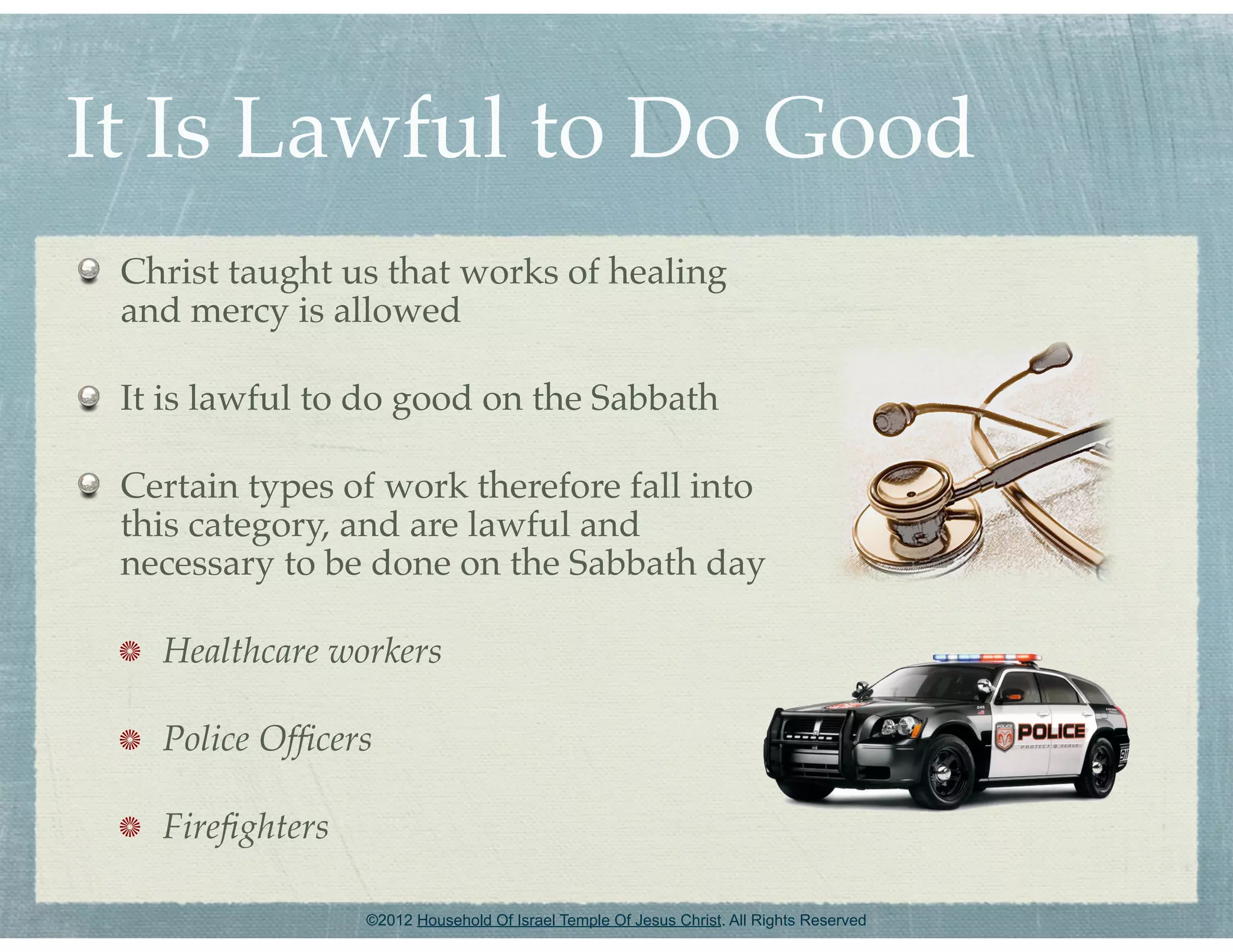 It Is Lawful to Do Good
 Christ taught us that works of healing
 and mercy is allowed

 It is lawful to do good on the Sabbath

 Certain types of work therefore fall into
 this category, and are lawful and
 necessary to be done on the Sabbath day

   Healthcare workers

   Police Ofﬁcers

   Fireﬁghters

                 ©2012 Household Of Israel Temple Of Jesus Christ. All Rights Reserved
 