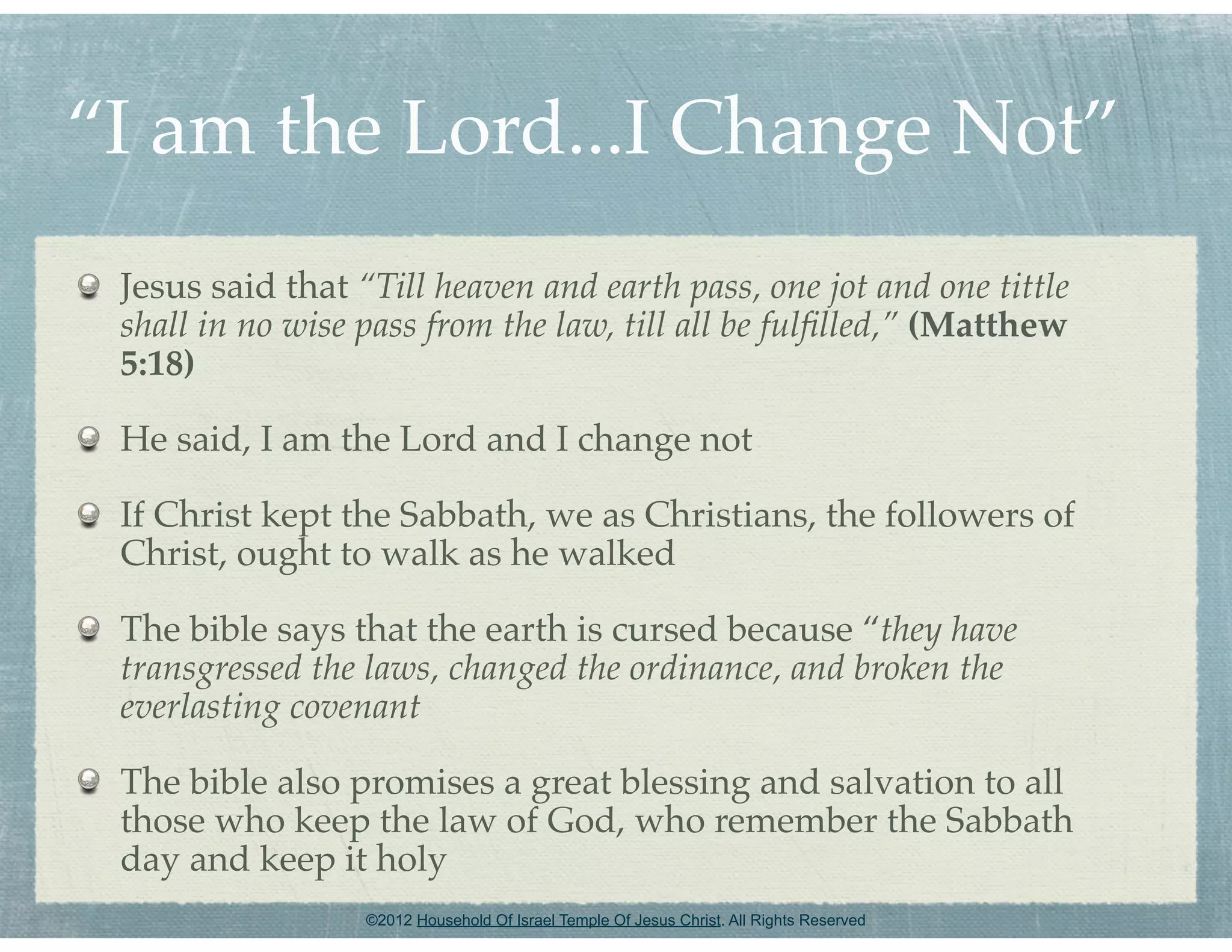 “I am the Lord...I Change Not”
 Jesus said that “Till heaven and earth pass, one jot and one tittle
 shall in no wise pass from the law, till all be fulﬁlled,” (Matthew
 5:18)

 He said, I am the Lord and I change not

 If Christ kept the Sabbath, we as Christians, the followers of
 Christ, ought to walk as he walked

 The bible says that the earth is cursed because “they have
 transgressed the laws, changed the ordinance, and broken the
 everlasting covenant

 The bible also promises a great blessing and salvation to all
 those who keep the law of God, who remember the Sabbath
 day and keep it holy
                  ©2012 Household Of Israel Temple Of Jesus Christ. All Rights Reserved
 