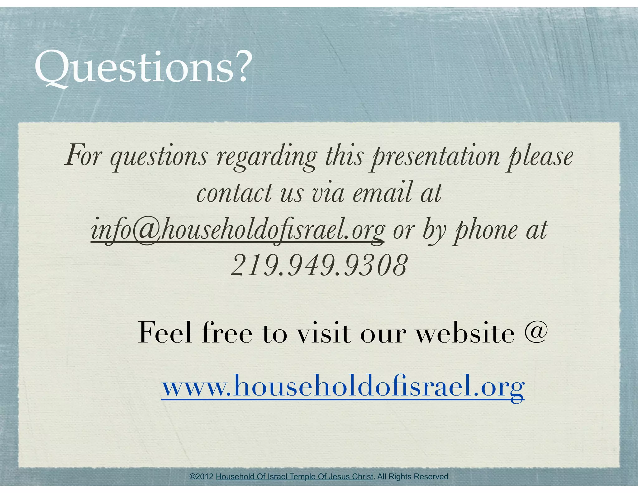 Questions?
 For questions regarding this presentation please
             contact us via email at
   info@householdoﬁsrael.org or by phone at
                219.949.9308

       Feel free to visit our website @
          www.householdoﬁsrael.org

            ©2012 Household Of Israel Temple Of Jesus Christ. All Rights Reserved
 