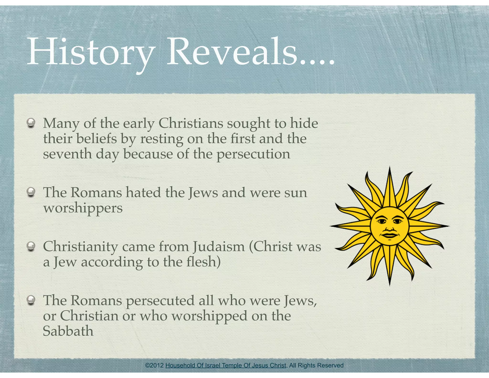 History Reveals....
 Many of the early Christians sought to hide
 their beliefs by resting on the ﬁrst and the
 seventh day because of the persecution

 The Romans hated the Jews and were sun
 worshippers

 Christianity came from Judaism (Christ was
 a Jew according to the ﬂesh)

 The Romans persecuted all who were Jews,
 or Christian or who worshipped on the
 Sabbath

                 ©2012 Household Of Israel Temple Of Jesus Christ. All Rights Reserved
 