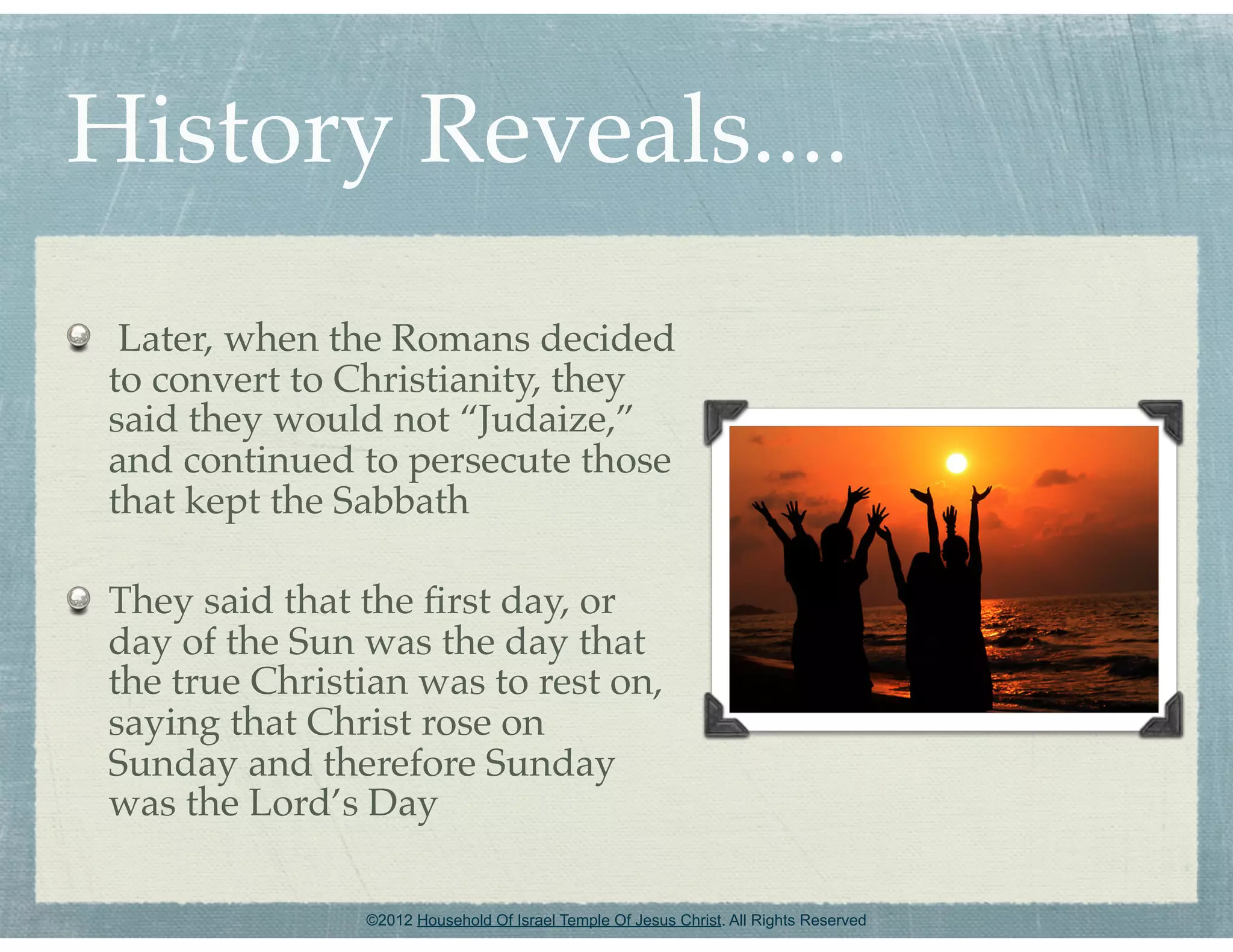 History Reveals....
  Later, when the Romans decided
 to convert to Christianity, they
 said they would not “Judaize,”
 and continued to persecute those
 that kept the Sabbath

 They said that the ﬁrst day, or
 day of the Sun was the day that
 the true Christian was to rest on,
 saying that Christ rose on
 Sunday and therefore Sunday
 was the Lord’s Day

                ©2012 Household Of Israel Temple Of Jesus Christ. All Rights Reserved
 