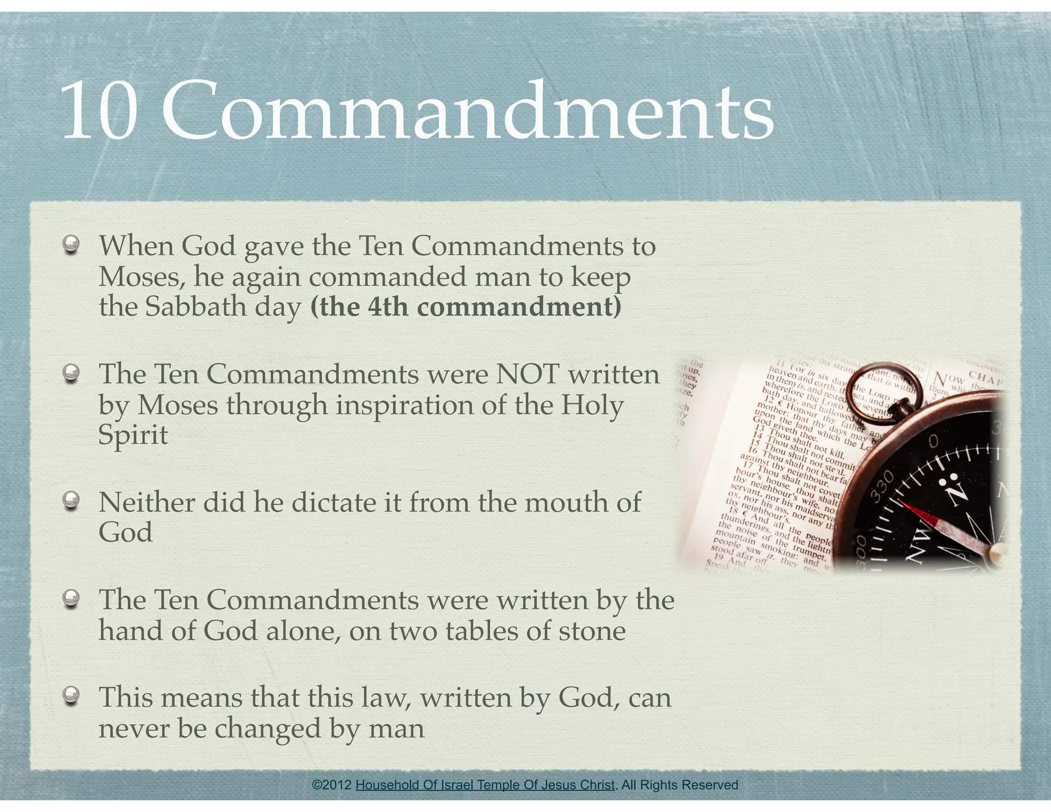 10 Commandments
When God gave the Ten Commandments to
Moses, he again commanded man to keep
the Sabbath day (the 4th commandment)

The Ten Commandments were NOT written
by Moses through inspiration of the Holy
Spirit

Neither did he dictate it from the mouth of
God

The Ten Commandments were written by the
hand of God alone, on two tables of stone

This means that this law, written by God, can
never be changed by man
                ©2012 Household Of Israel Temple Of Jesus Christ. All Rights Reserved
 