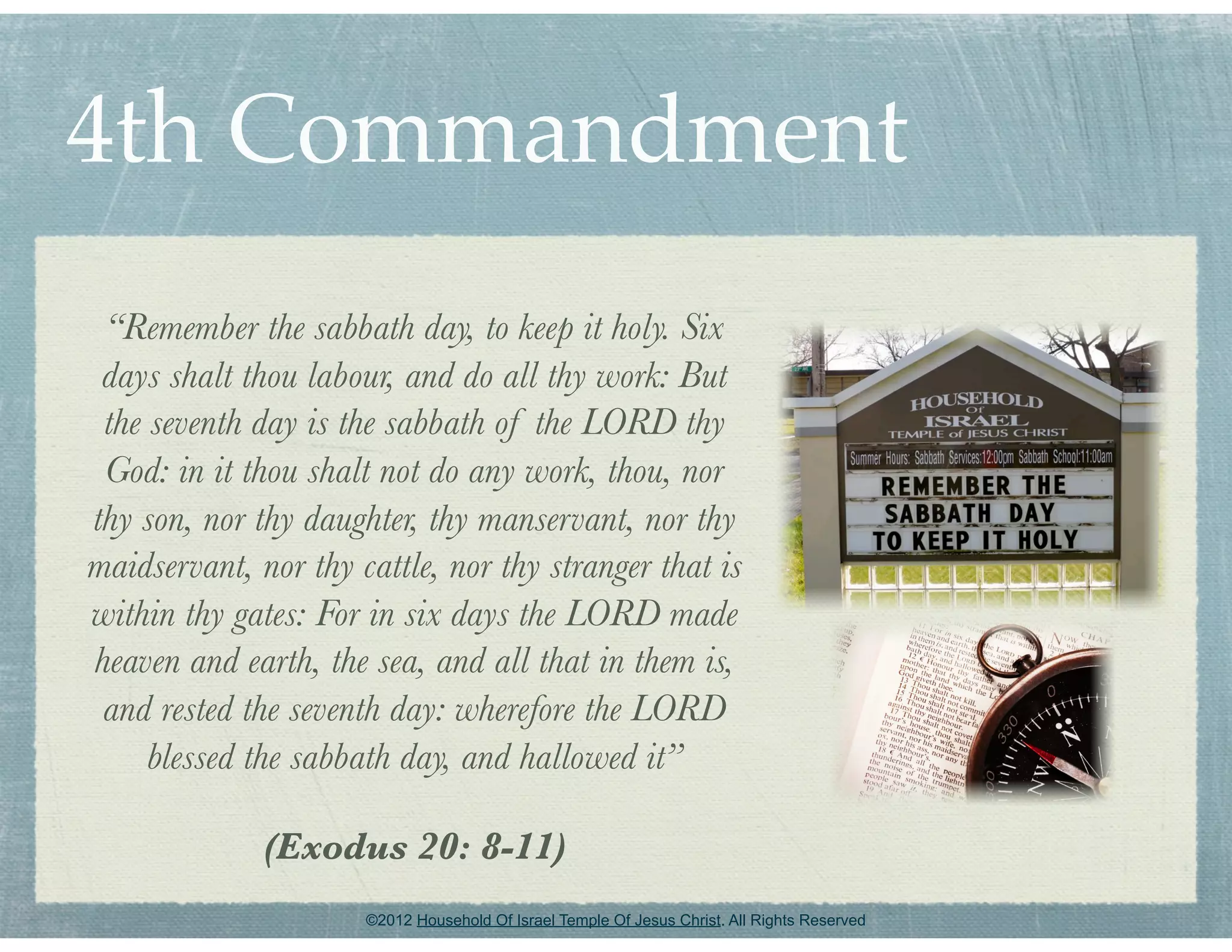 4th Commandment
 “Remember the sabbath day, to keep it holy. Six
 days shalt thou labour, and do all thy work: But
 the seventh day is the sabbath of the LORD thy
 God: in it thou shalt not do any work, thou, nor
thy son, nor thy daughter, thy manservant, nor thy
maidservant, nor thy cattle, nor thy stranger that is
within thy gates: For in six days the LORD made
heaven and earth, the sea, and all that in them is,
 and rested the seventh day: wherefore the LORD
     blessed the sabbath day, and hallowed it”

              (Exodus 20: 8-11)
                      ©2012 Household Of Israel Temple Of Jesus Christ. All Rights Reserved
 