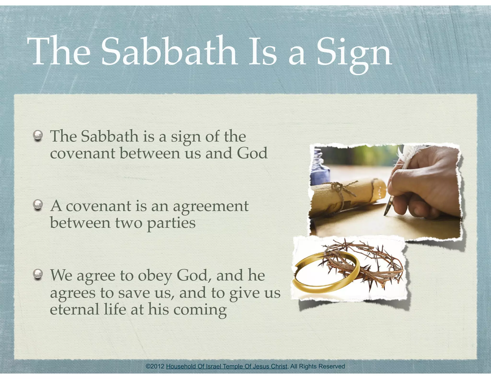 The Sabbath Is a Sign
 The Sabbath is a sign of the
 covenant between us and God


 A covenant is an agreement
 between two parties


 We agree to obey God, and he
 agrees to save us, and to give us
 eternal life at his coming


              ©2012 Household Of Israel Temple Of Jesus Christ. All Rights Reserved
 