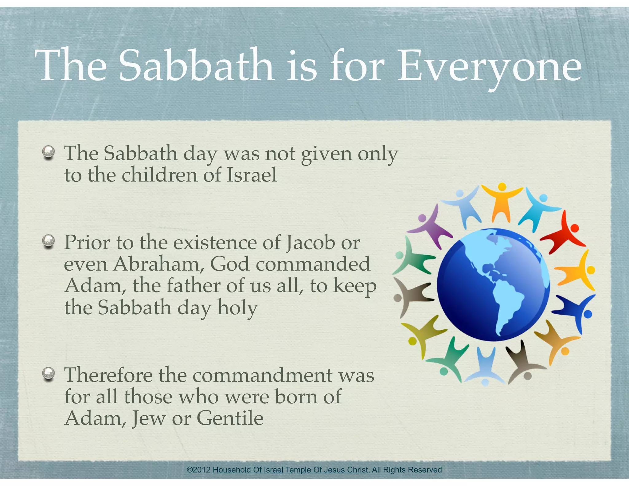 The Sabbath is for Everyone
 The Sabbath day was not given only
 to the children of Israel


 Prior to the existence of Jacob or
 even Abraham, God commanded
 Adam, the father of us all, to keep
 the Sabbath day holy


 Therefore the commandment was
 for all those who were born of
 Adam, Jew or Gentile

              ©2012 Household Of Israel Temple Of Jesus Christ. All Rights Reserved
 