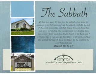 The Sabbath
   If thou turn away thy foot from the sabbath, from doing thy
pleasure on my holy day; and call the sabbath a delight, the holy
 of the Lord, honourable; and shalt honour him, not doing thine
  own ways, nor ﬁnding thine own pleasure, nor speaking thine
 own words: Then shalt thou delight thyself in the Lord; and I
will cause thee to ride upon the high places of the earth, and feed
 thee with the heritage of Jacob thy father: for the mouth of the
                        Lord hath spoken it.
                      (Isaiah 58: 13-14)
 