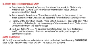 B. WHAT THE ENCYCLOPEDIAS SAYS’
a. Encyclopedia Britannica- Sunday, first day of the week, in Christianity
what we call “LORD’S DAY” the weekly memorial of Jesus Christ’s
resurrection from dead.
b. Encyclopedia Americana- “from the apostolic era to the present it has
been customary for Christians to assemble for communal Sunday service.
c. History of the Christian church, Philip Schaff, Volume 1, page 201-202. “ the
celebration of the Lord’s day in memory of the resurrection of Christ dates
undoubtedly from the apostolic age.
d. ibid- pg. 478-479 …….. “it appears therefore, from the New Testament
itself, that Sunday was observed as a day of worship, and in special
commemoration of
NOTE CAREFULLY
All (both) internal and external evidence point to the fact that the early CHRISTIANS
MET TOGETHER ON THE FIRST DAY OF THE WEEK. i.e. SUNDAY.
 