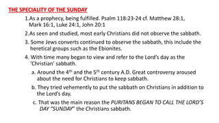 THE SPECIALITY OF THE SUNDAY
1.As a prophecy, being fulfilled. Psalm 118:23-24 cf. Matthew 28:1,
Mark 16:1, Luke 24:1, John 20:1
2.As seen and studied, most early Christians did not observe the sabbath.
3. Some Jews converts continued to observe the sabbath, this include the
heretical groups such as the Ebionites.
4. With time many began to view and refer to the Lord’s day as the
‘Christian’ sabbath.
a. Around the 4th and the 5th century A.D. Great controversy aroused
about the need for Christians to keep sabbath.
b. They tried vehemently to put the sabbath on Christians in addition to
the Lord’s day.
c. That was the main reason the PURITANS BEGAN TO CALL THE LORD’S
DAY “SUNDAY” the Christians sabbath.
 