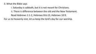 3. What the Bible says
i. Saturday is sabbath, but it is not meant for Christians.
ii. There is difference between the old and the New Testament.
Read Hebrews 1:1-2, Hebrews 8:6-13, Hebrews 10:9.
For us to heavenly rest, let us keep the lord’s day for our worship.
 
