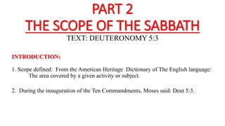 PART 2
THE SCOPE OF THE SABBATH
TEXT: DEUTERONOMY 5:3
INTRODUCTION:
1. Scope defined: From the American Heritage Dictionary of The English language:
The area covered by a given activity or subject.
2. During the inauguration of the Ten Commandments, Moses said: Deut 5:3.
 