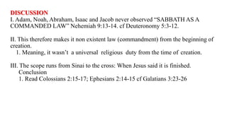DISCUSSION
I. Adam, Noah, Abraham, Isaac and Jacob never observed “SABBATH AS A
COMMANDED LAW” Nehemiah 9:13-14. cf Deuteronomy 5:3-12.
II. This therefore makes it non existent law (commandment) from the beginning of
creation.
1. Meaning, it wasn’t a universal religious duty from the time of creation.
III. The scope runs from Sinai to the cross: When Jesus said it is finished.
Conclusion
1. Read Colossians 2:15-17; Ephesians 2:14-15 cf Galatians 3:23-26
 