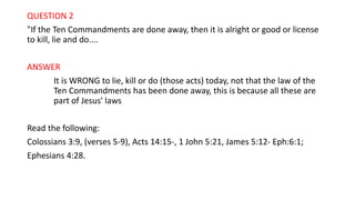 QUESTION 2
"If the Ten Commandments are done away, then it is alright or good or license
to kill, lie and do....
ANSWER
It is WRONG to lie, kill or do (those acts) today, not that the law of the
Ten Commandments has been done away, this is because all these are
part of Jesus' laws
Read the following:
Colossians 3:9, (verses 5-9), Acts 14:15-, 1 John 5:21, James 5:12- Eph:6:1;
Ephesians 4:28.
 