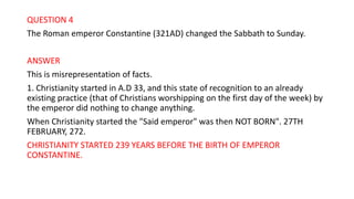 QUESTION 4
The Roman emperor Constantine (321AD) changed the Sabbath to Sunday.
ANSWER
This is misrepresentation of facts.
1. Christianity started in A.D 33, and this state of recognition to an already
existing practice (that of Christians worshipping on the first day of the week) by
the emperor did nothing to change anything.
When Christianity started the "Said emperor" was then NOT BORN". 27TH
FEBRUARY, 272.
CHRISTIANITY STARTED 239 YEARS BEFORE THE BIRTH OF EMPEROR
CONSTANTINE.
 