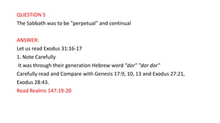 QUESTION 5
The Sabbath was to be "perpetual" and continual
ANSWER:
Let us read Exodus 31:16-17
1. Note Carefully
It was through their generation Hebrew word "dor" "dor dor"
Carefully read and Compare with Genesis 17:9, 10, 13 and Exodus 27:21,
Exodus 28:43.
Read Realms 147:19-20
 