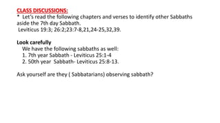 CLASS DISCUSSIONS:
* Let’s read the following chapters and verses to identify other Sabbaths
aside the 7th day Sabbath.
Leviticus 19:3; 26:2;23:7-8,21,24-25,32,39.
Look carefully
We have the following sabbaths as well:
1. 7th year Sabbath - Leviticus 25:1-4
2. 50th year Sabbath- Leviticus 25:8-13.
Ask yourself are they ( Sabbatarians) observing sabbath?
 