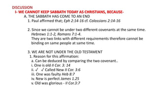 DISCUSSION
I- WE CANNOT KEEP SABBATH TODAY AS CHRISTIANS, BECAUSE-
A. THE SABBATH HAS COME TO AN END
1. Paul affirmed that; Eph 2:14-16 cf. Colossians 2:14-16
2. Since we cannot be under two different covenants at the same time.
Hebrews 1:1-2, Romans 7:1-4.
They are two links with different requirements therefore cannot be
binding on same people at same time.
3. WE ARE NOT UNDER THE OLD TESTAMENT
1. Reason for this affirmation:
a. Can be deduced by comparing the two covenant..
i. One is old II Cor. 3: 14
ii. ✓ ✓ Called New II Cor. 3:6
iii. One was faulty Heb 8:7
iv. New is perfect James 1.25
v. Old was glorious - II Cor.3:7
 