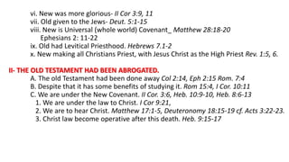 vi. New was more glorious- II Cor 3:9, 11
vii. Old given to the Jews- Deut. 5:1-15
viii. New is Universal (whole world) Covenant_ Matthew 28:18-20
Ephesians 2: 11-22
ix. Old had Levitical Priesthood. Hebrews 7.1-2
x. New making all Christians Priest, with Jesus Christ as the High Priest Rev. 1:5, 6.
II- THE OLD TESTAMENT HAD BEEN ABROGATED.
A. The old Testament had been done away Col 2:14, Eph 2:15 Rom. 7:4
B. Despite that it has some benefits of studying it. Rom 15:4, I Cor. 10:11
C. We are under the New Covenant. II Cor. 3:6, Heb. 10:9-10, Heb. 8:6-13
1. We are under the law to Christ. I Cor 9:21,
2. We are to hear Christ. Matthew 17:1-5, Deuteronomy 18:15-19 cf. Acts 3:22-23.
3. Christ law become operative after this death. Heb. 9:15-17
 