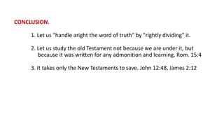 CONCLUSION.
1. Let us "handle aright the word of truth" by "rightly dividing" it.
2. Let us study the old Testament not because we are under it, but
because it was written for any admonition and learning. Rom. 15:4
3. It takes only the New Testaments to save. John 12:48, James 2:12
 