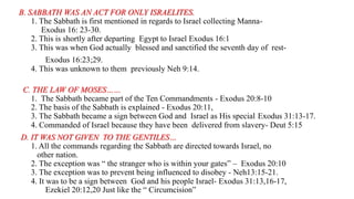 B. SABBATH WAS AN ACT FOR ONLY ISRAELITES.
1. The Sabbath is first mentioned in regards to Israel collecting Manna-
Exodus 16: 23-30.
2. This is shortly after departing Egypt to Israel Exodus 16:1
3. This was when God actually blessed and sanctified the seventh day of rest-
Exodus 16:23;29.
4. This was unknown to them previously Neh 9:14.
C. THE LAW OF MOSES……
1. The Sabbath became part of the Ten Commandments - Exodus 20:8-10
2. The basis of the Sabbath is explained - Exodus 20:11,
3. The Sabbath became a sign between God and Israel as His special Exodus 31:13-17.
4. Commanded of Israel because they have been delivered from slavery- Deut 5:15
D. IT WAS NOT GIVEN TO THE GENTILES…
1. All the commands regarding the Sabbath are directed towards Israel, no
other nation.
2. The exception was “ the stranger who is within your gates” – Exodus 20:10
3. The exception was to prevent being influenced to disobey - Neh13:15-21.
4. It was to be a sign between God and his people Israel- Exodus 31:13,16-17,
Ezekiel 20:12,20 Just like the “ Circumcision”
 