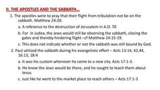 II. THE APOSTLES AND THE SABBATH…
1. The apostles were to pray that their flight from tribulation not be on the
sabbath. Matthew 24:20.
a. A reference to the destruction of Jerusalem in A.D. 70
b. For in Judea, the Jews would still be observing the sabbath, closing the
gates and thereby hindering flight –cf Matthew 24:15-19.
c. This does not indicate whether or not the sabbath was still bound by God.
2. Paul utilized the sabbath during his evangelistic effort – Acts 13:14, 42,44,
16:13, 18:4
a. It was his custom whenever he come to a new city. Acts 17:1-3.
b. He knew the Jews would be there, and he sought to teach them about
Jesus.
c. Just like he went to the market place to reach others – Acts 17:1-3
 