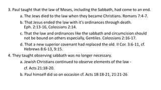 3. Paul taught that the law of Moses, including the Sabbath, had come to an end.
a. The Jews died to the law when they became Christians. Romans 7:4-7.
b. That Jesus ended the law with it’s ordinances through death.
Eph. 2:13-16, Colossians 2:14.
c. That the law and ordinances like the sabbath and circumcision should
not be bound on others especially, Gentiles. Colossians 2:16-17.
d. That a new superior covenant had replaced the old. II Cor. 3:6-11, cf.
Hebrews 8:6-13, 9:15.
4. They taught observing sabbath was no longer necessary.
a. Jewish Christians continued to observe elements of the law -
cf. Acts 21:18-20.
b. Paul himself did so on occasion cf. Acts 18:18-21, 21:21-26
 