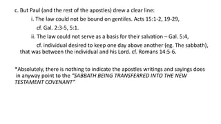 c. But Paul (and the rest of the apostles) drew a clear line:
i. The law could not be bound on gentiles. Acts 15:1-2, 19-29,
cf. Gal. 2:3-5, 5:1.
ii. The law could not serve as a basis for their salvation – Gal. 5:4,
cf. individual desired to keep one day above another (eg. The sabbath),
that was between the individual and his Lord. cf. Romans 14:5-6.
*Absolutely, there is nothing to indicate the apostles writings and sayings does
in anyway point to the “SABBATH BEING TRANSFERRED INTO THE NEW
TESTAMENT COVENANT”
 