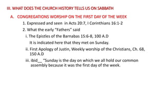III. WHAT DOES THE CHURCH HISTORY TELLS US ON SABBATH
A. CONGREGATIONS WORSHIP ON THE FIRST DAY OF THE WEEK
1. Expressed and seen in Acts 20:7, I Corinthians 16:1-2
2. What the early “Fathers” said
i. The Epistles of the Barnabas 15:6-8, 100 A.D
It is indicated here that they met on Sunday.
ii. First Apology of Justin, Weekly worship of the Christians, Ch. 68,
150 A.D
iii. ibid__ “Sunday is the day on which we all hold our common
assembly because it was the first day of the week.
 