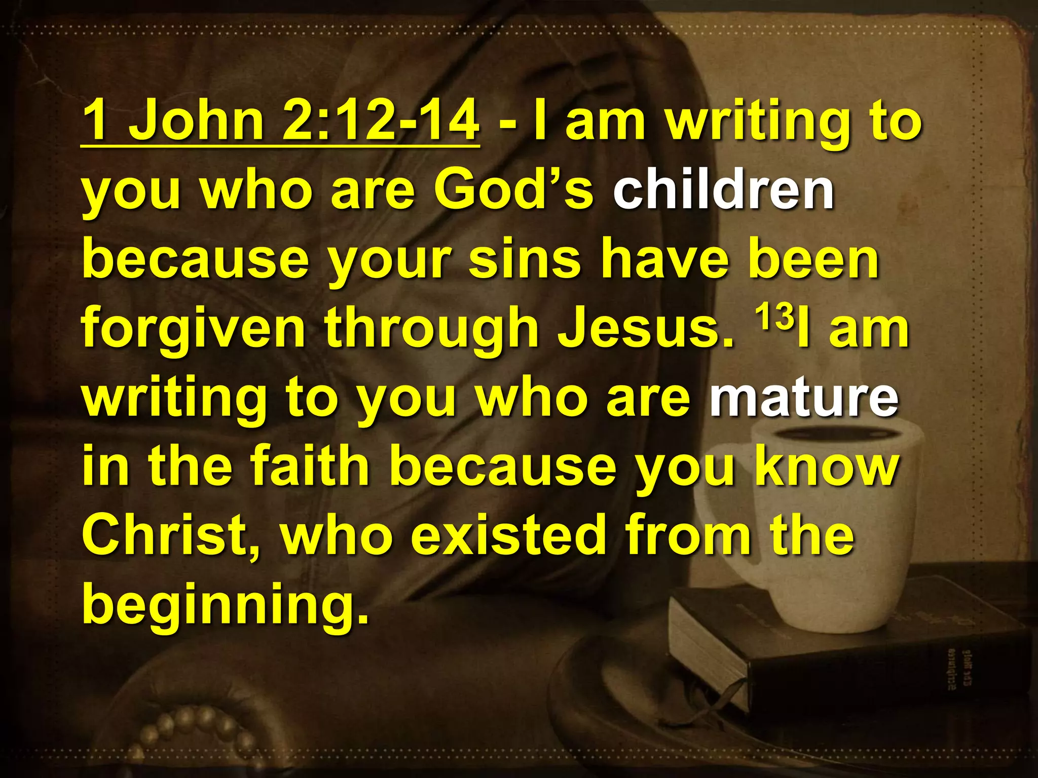 1 John 2:12-14 - I am writing to
you who are God’s children
because your sins have been
forgiven through Jesus. 13I am
writing to you who are mature
in the faith because you know
Christ, who existed from the
beginning.
 