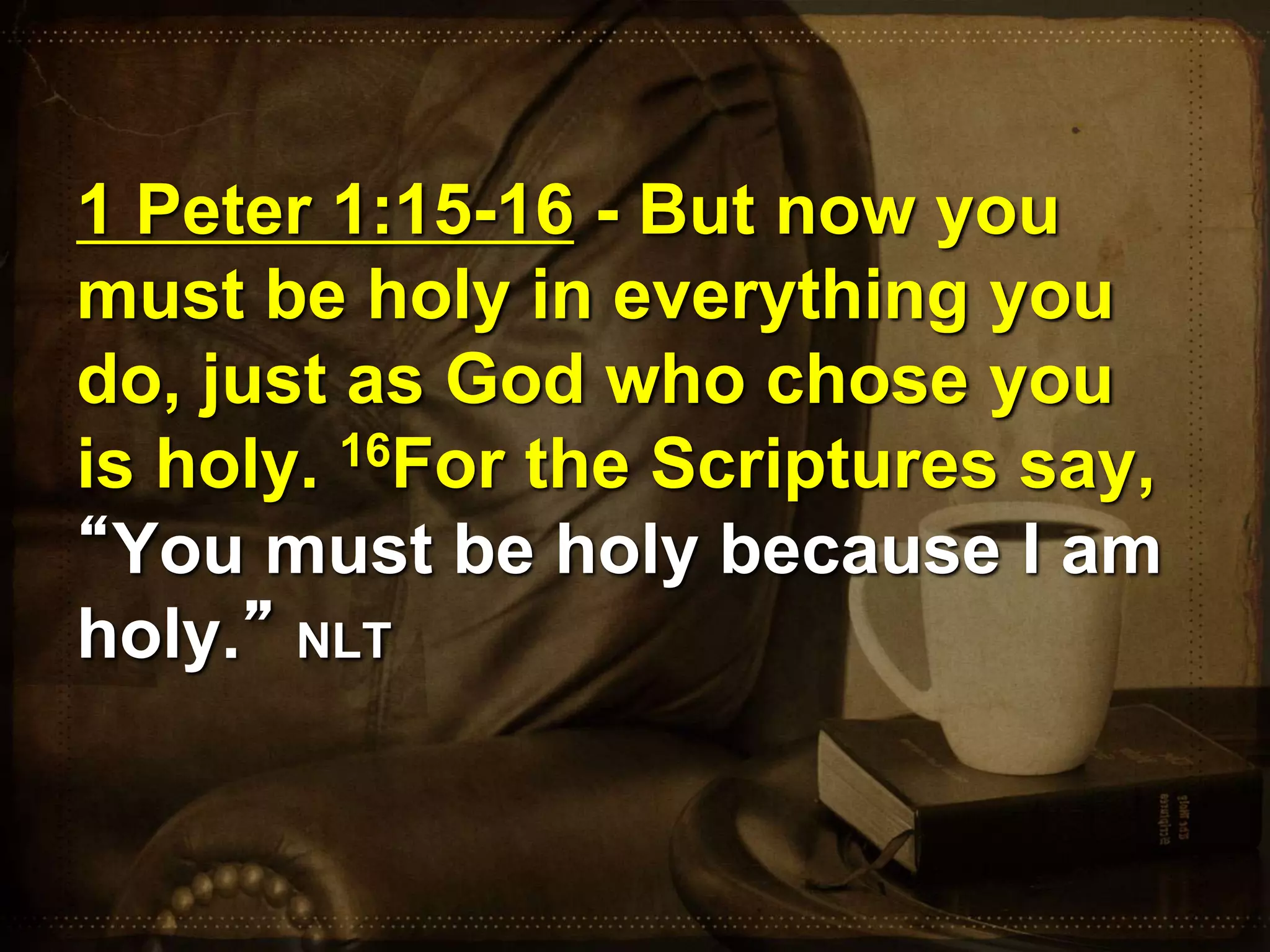 1 Peter 1:15-16 - But now you
must be holy in everything you
do, just as God who chose you
is holy. 16For the Scriptures say,
“You must be holy because I am
holy.” NLT
 
