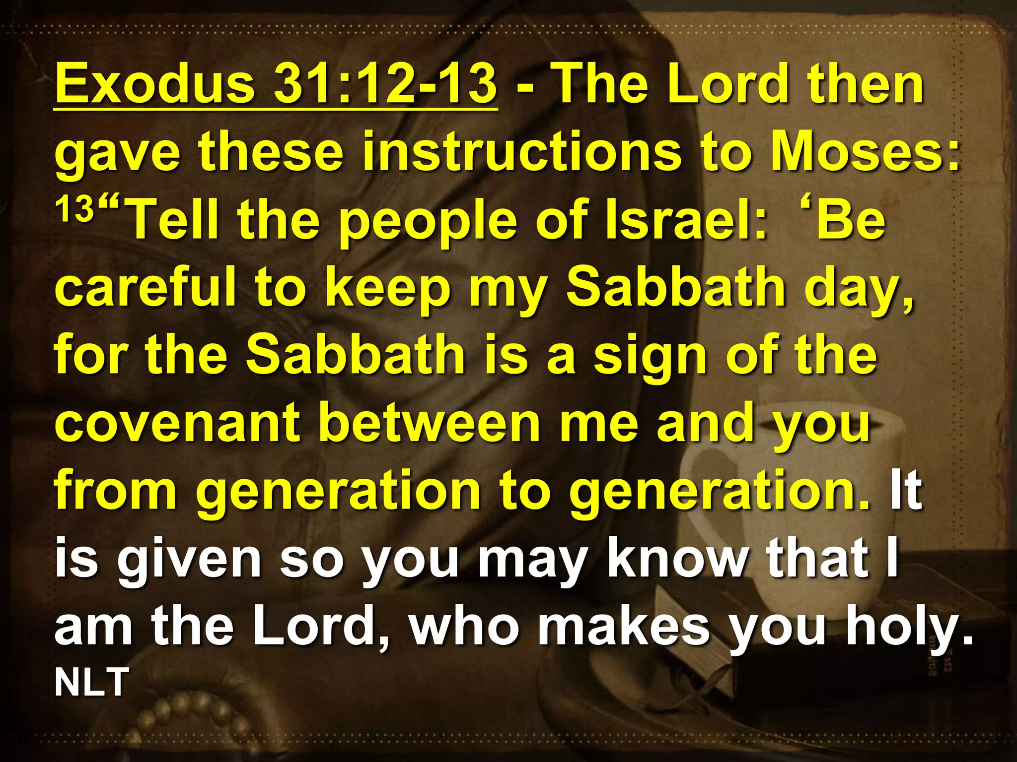 Exodus 31:12-13 - The Lord then
gave these instructions to Moses:
13“Tell the people of Israel: ‘Be
careful to keep my Sabbath day,
for the Sabbath is a sign of the
covenant between me and you
from generation to generation. It
is given so you may know that I
am the Lord, who makes you holy.
NLT
 