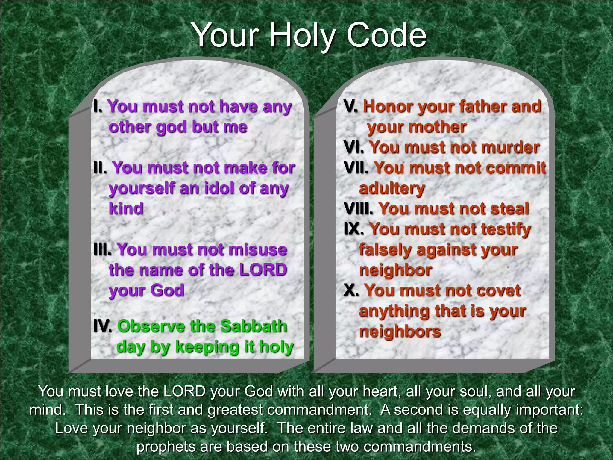 I. You must not have any
other god but me
II. You must not make for
yourself an idol of any
kind
III. You must not misuse
the name of the LORD
your God
IV. Observe the Sabbath
day by keeping it holy
V. Honor your father and
your mother
VI. You must not murder
VII. You must not commit
adultery
VIII. You must not steal
IX. You must not testify
falsely against your
neighbor
X. You must not covet
anything that is your
neighbors
You must love the LORD your God with all your heart, all your soul, and all your
mind. This is the first and greatest commandment. A second is equally important:
Love your neighbor as yourself. The entire law and all the demands of the
prophets are based on these two commandments.
Your Holy Code
 