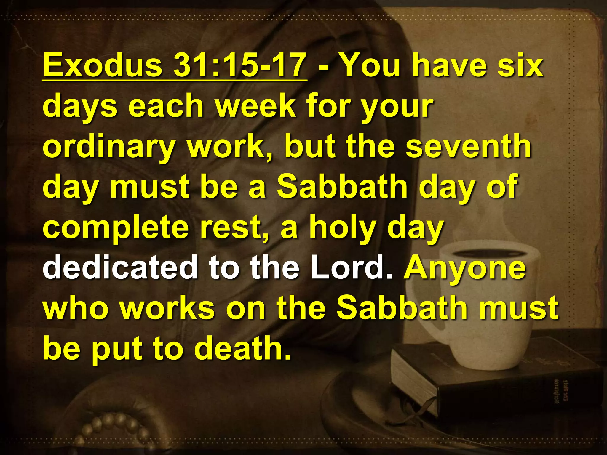 Exodus 31:15-17 - You have six
days each week for your
ordinary work, but the seventh
day must be a Sabbath day of
complete rest, a holy day
dedicated to the Lord. Anyone
who works on the Sabbath must
be put to death.
 