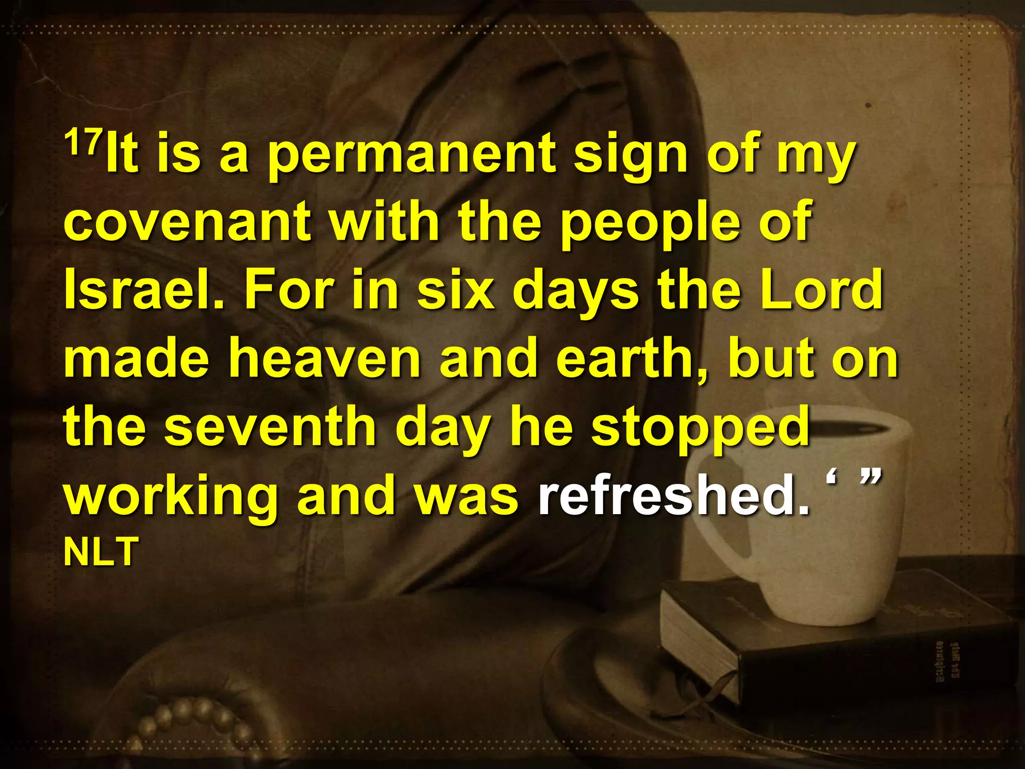 17It is a permanent sign of my
covenant with the people of
Israel. For in six days the Lord
made heaven and earth, but on
the seventh day he stopped
working and was refreshed.‘ ”
NLT
 