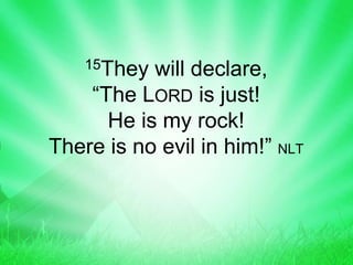15They will declare,
“The LORD is just!
He is my rock!
There is no evil in him!” NLT
 