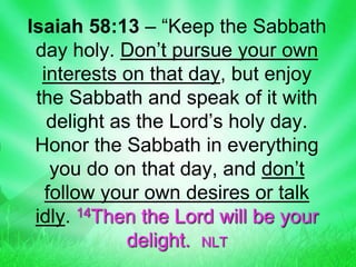 Isaiah 58:13 – “Keep the Sabbath
day holy. Don’t pursue your own
interests on that day, but enjoy
the Sabbath and speak of it with
delight as the Lord’s holy day.
Honor the Sabbath in everything
you do on that day, and don’t
follow your own desires or talk
idly. 14Then the Lord will be your
delight. NLT
 