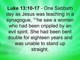 Luke 13:10-17 - One Sabbath
day as Jesus was teaching in a
synagogue, 11he saw a woman
who had been crippled by an
evil spirit. She had been bent
double for eighteen years and
was unable to stand up
straight.
 