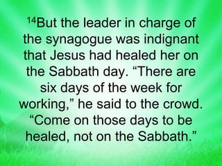 14But the leader in charge of
the synagogue was indignant
that Jesus had healed her on
the Sabbath day. “There are
six days of the week for
working,” he said to the crowd.
“Come on those days to be
healed, not on the Sabbath.”
 