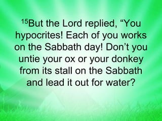 15But the Lord replied, “You
hypocrites! Each of you works
on the Sabbath day! Don’t you
untie your ox or your donkey
from its stall on the Sabbath
and lead it out for water?
 