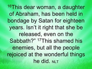 16This dear woman, a daughter
of Abraham, has been held in
bondage by Satan for eighteen
years. Isn’t it right that she be
released, even on the
Sabbath?” 17This shamed his
enemies, but all the people
rejoiced at the wonderful things
he did. NLT
 